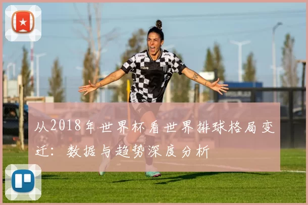 从2018年世界杯看世界排球格局变迁：数据与趋势深度分析