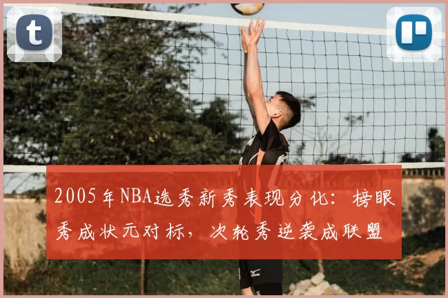 2005年NBA选秀新秀表现分化：榜眼秀成状元对标，次轮秀逆袭成联盟核心