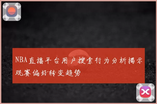 NBA直播平台用户搜索行为分析揭示观赛偏好转变趋势