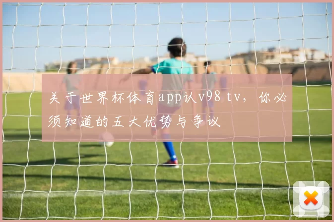 关于世界杯体育app认v98 tv，你必须知道的五大优势与争议