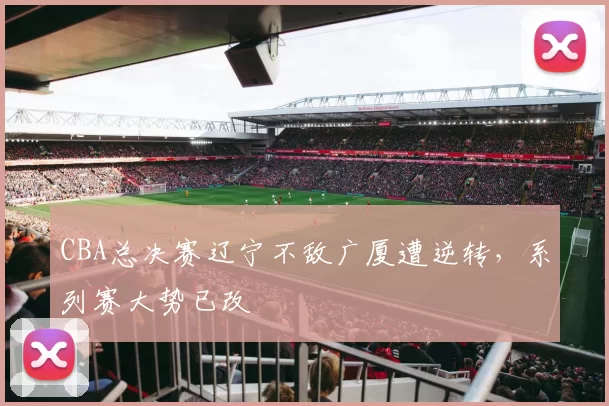 CBA总决赛辽宁不敌广厦遭逆转，系列赛大势已改