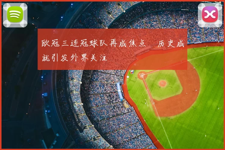 欧冠三连冠球队再成焦点 历史成就引发外界关注
