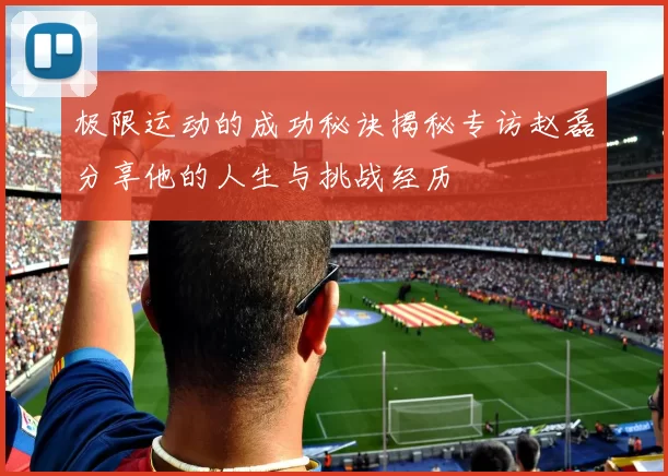 极限运动的成功秘诀揭秘专访赵磊分享他的人生与挑战经历