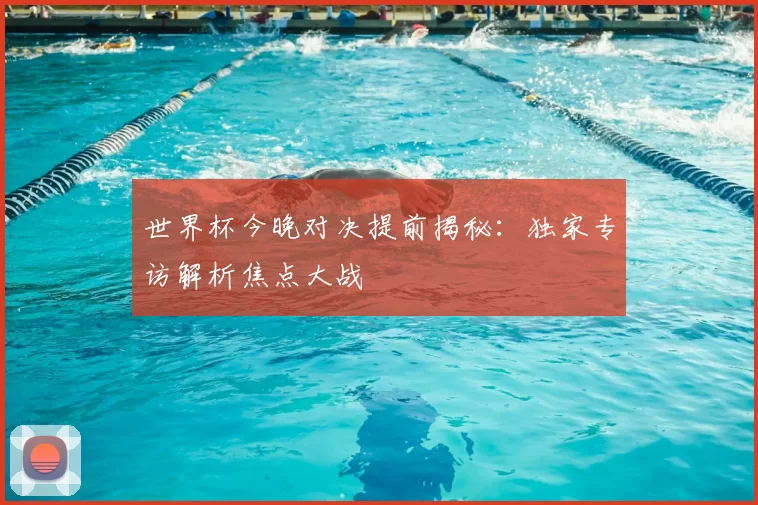 世界杯今晚对决提前揭秘：独家专访解析焦点大战