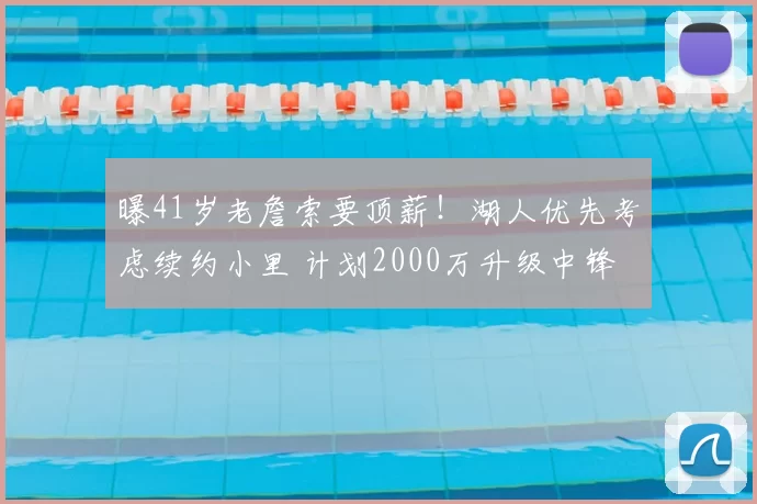 曝41岁老詹索要顶薪！湖人优先考虑续约小里 计划2000万升级中锋
