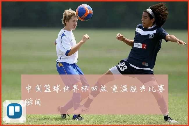 中国篮球世界杯回放 重温经典比赛瞬间