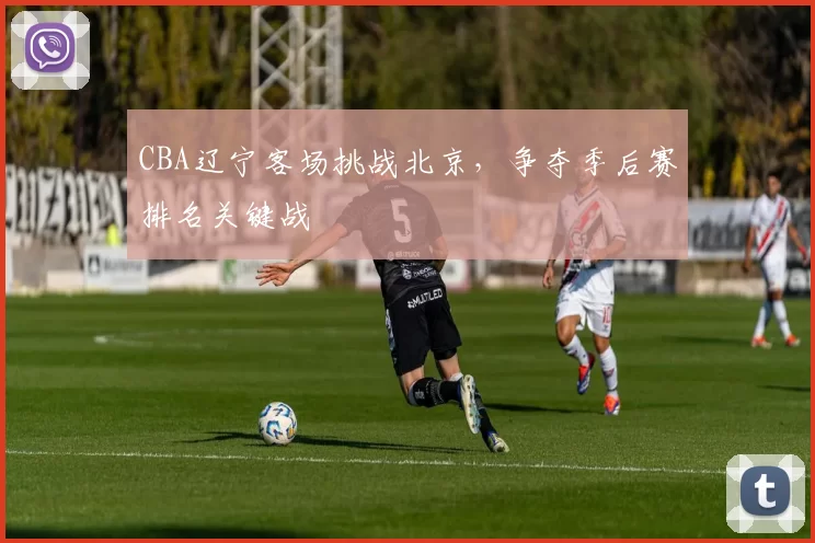 CBA辽宁客场挑战北京,争夺季后赛排名关键战