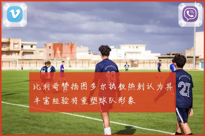 比利奇赞扬图多尔执教热刺认为其丰富经验将重塑球队形象