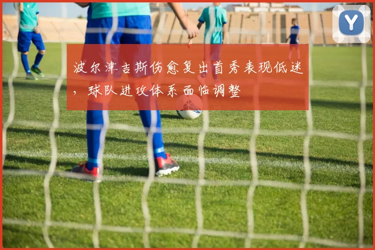 波尔津吉斯伤愈复出首秀表现低迷,球队进攻体系面临调整