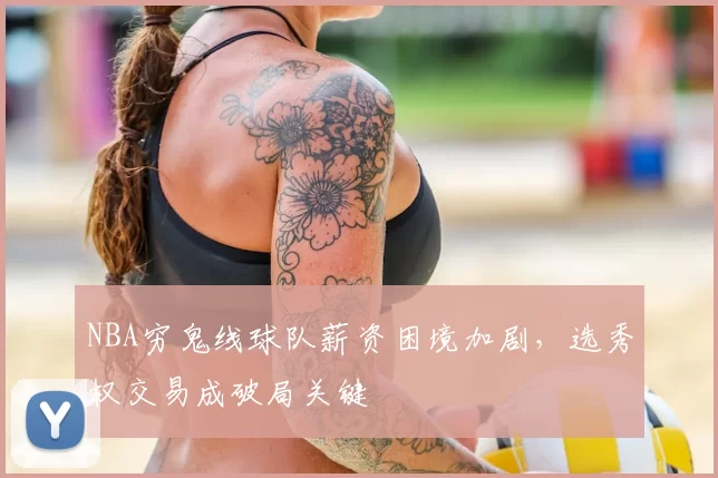 NBA穷鬼线球队薪资困境加剧，选秀权交易成破局关键