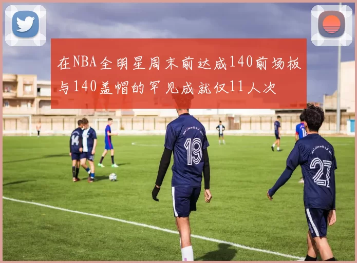 在NBA全明星周末前达成140前场板与140盖帽的罕见成就仅11人次