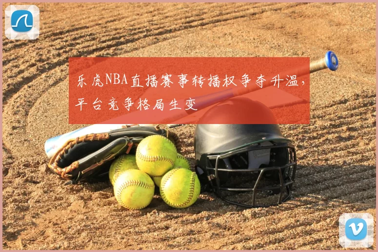 乐虎NBA直播赛事转播权争夺升温，平台竞争格局生变