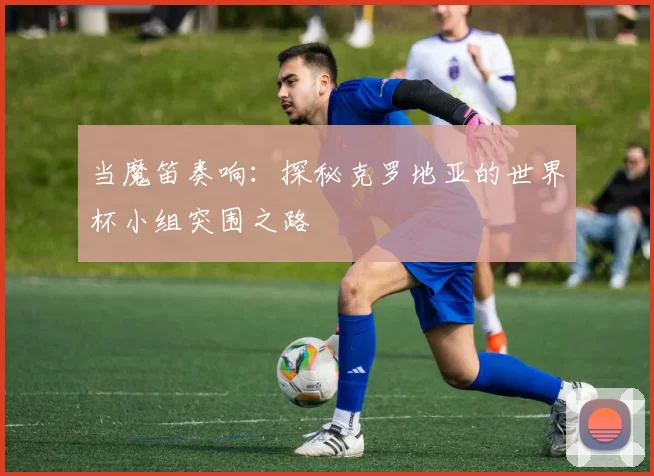 当魔笛奏响：探秘克罗地亚的世界杯小组突围之路