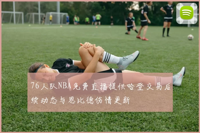 76人队NBA免费直播提供哈登交易后续动态与恩比德伤情更新