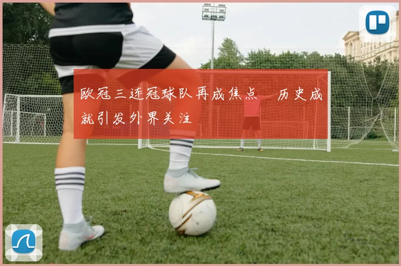 欧冠三连冠球队再成焦点　历史成就引发外界关注