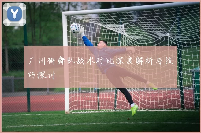 广州街舞队战术对比深度解析与技巧探讨