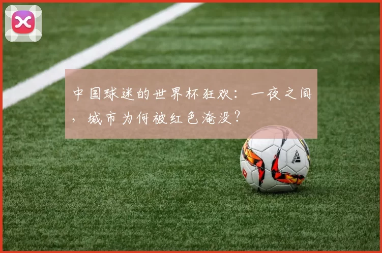 中国球迷的世界杯狂欢:一夜之间,城市为何被红色淹没?