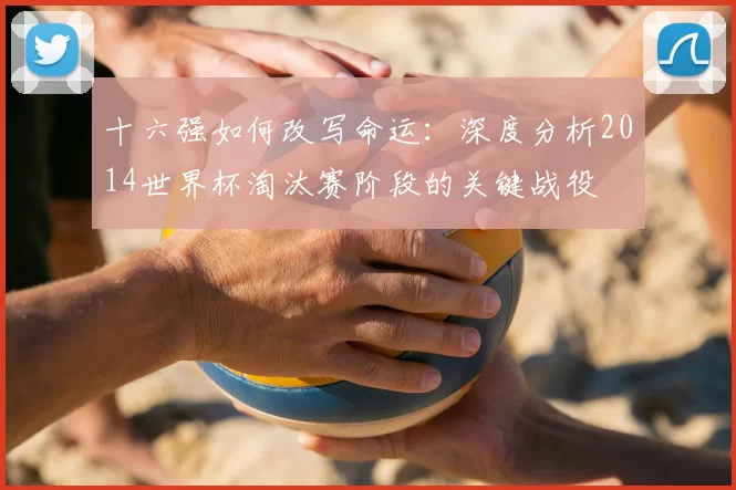 十六强如何改写命运：深度分析2014世界杯淘汰赛阶段的关键战役