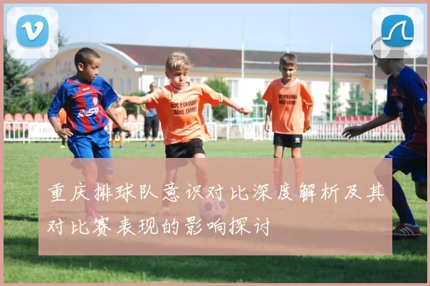 重庆排球队意识对比深度解析及其对比赛表现的影响探讨