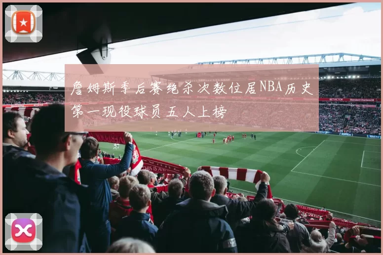 詹姆斯季后赛绝杀次数位居NBA历史第一现役球员五人上榜