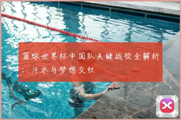 篮球世界杯中国队关键战役全解析：汗水与梦想交织