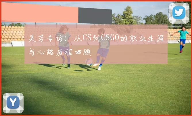 吴芳专访：从CS到CSGO的职业生涯与心路历程回顾