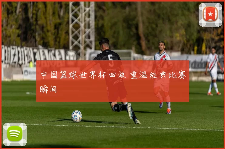中国篮球世界杯回放 重温经典比赛瞬间