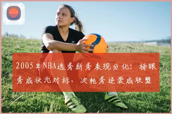 2005年NBA选秀新秀表现分化:榜眼秀成状元对标,次轮秀逆袭成联盟核心