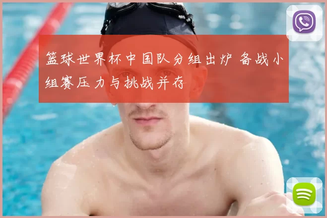 篮球世界杯中国队分组出炉 备战小组赛压力与挑战并存
