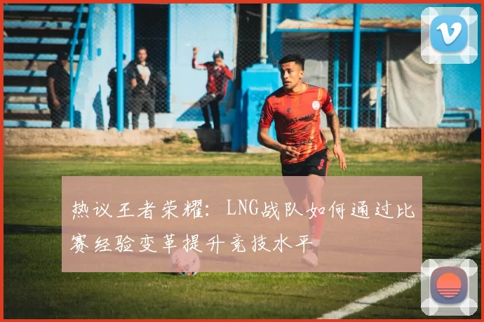 热议王者荣耀：LNG战队如何通过比赛经验变革提升竞技水平