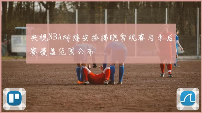 央视NBA转播安排揭晓常规赛与季后赛覆盖范围公布