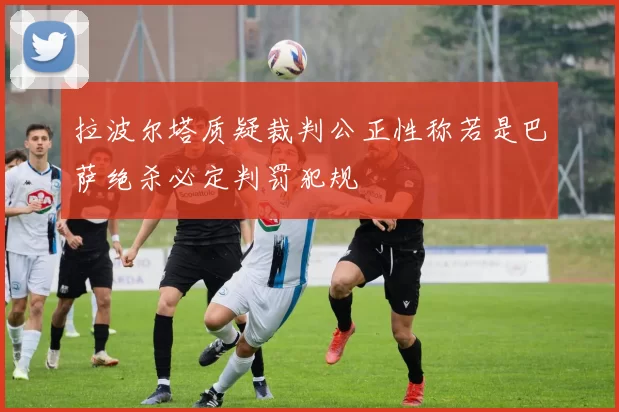 拉波尔塔质疑裁判公正性称若是巴萨绝杀必定判罚犯规