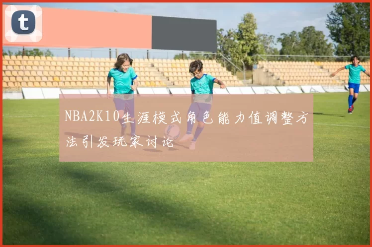 NBA2K10生涯模式角色能力值调整方法引发玩家讨论