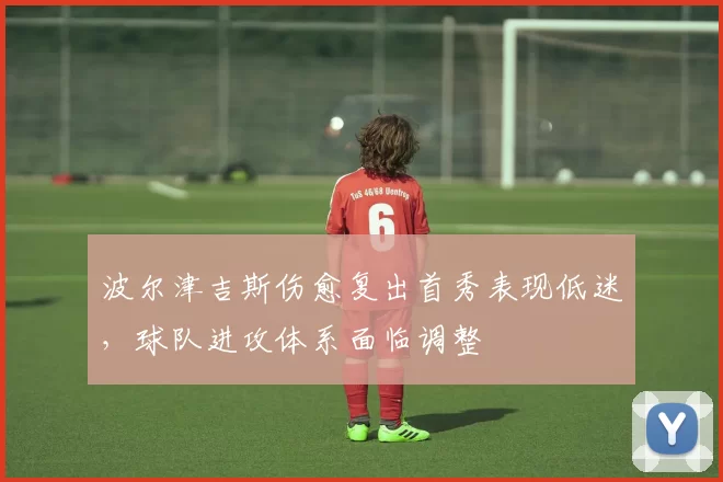 波尔津吉斯伤愈复出首秀表现低迷，球队进攻体系面临调整