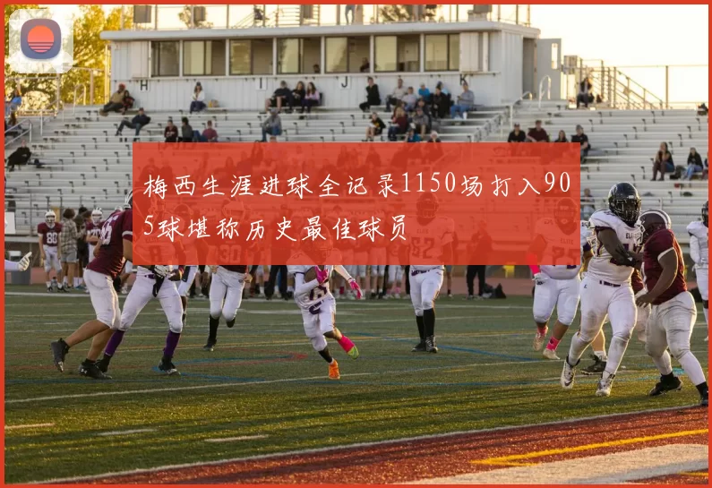 梅西生涯进球全记录1150场打入905球堪称历史最佳球员
