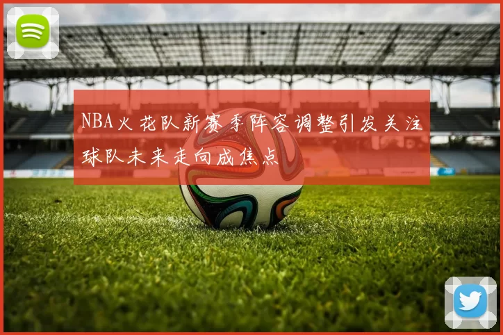 NBA火花队新赛季阵容调整引发关注球队未来走向成焦点