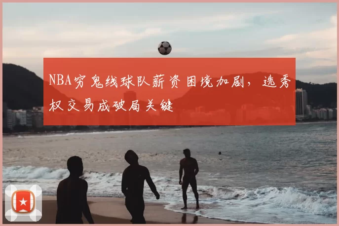 NBA穷鬼线球队薪资困境加剧，选秀权交易成破局关键