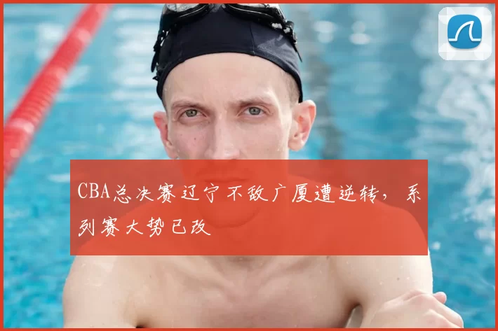 CBA总决赛辽宁不敌广厦遭逆转,系列赛大势已改