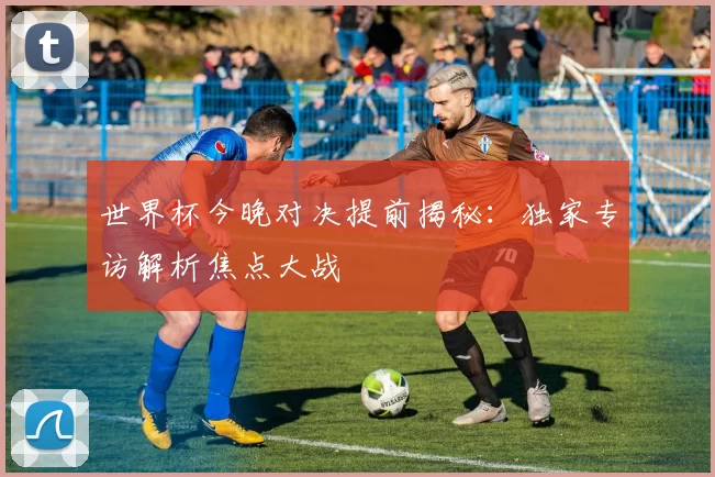 世界杯今晚对决提前揭秘:独家专访解析焦点大战