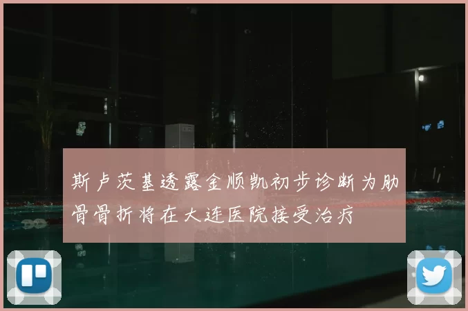 斯卢茨基透露金顺凯初步诊断为肋骨骨折将在大连医院接受治疗
