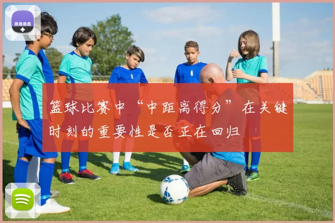 篮球比赛中“中距离得分”在关键时刻的重要性是否正在回归