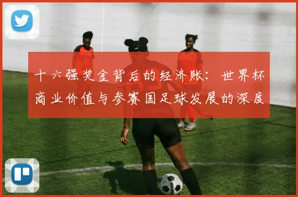十六强奖金背后的经济账：世界杯商业价值与参赛国足球发展的深度关联
