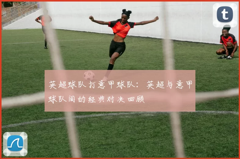 英超球队打意甲球队:英超与意甲球队间的经典对决回顾
