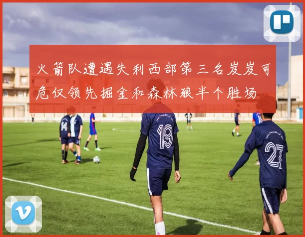 火箭队遭遇失利西部第三名岌岌可危仅领先掘金和森林狼半个胜场