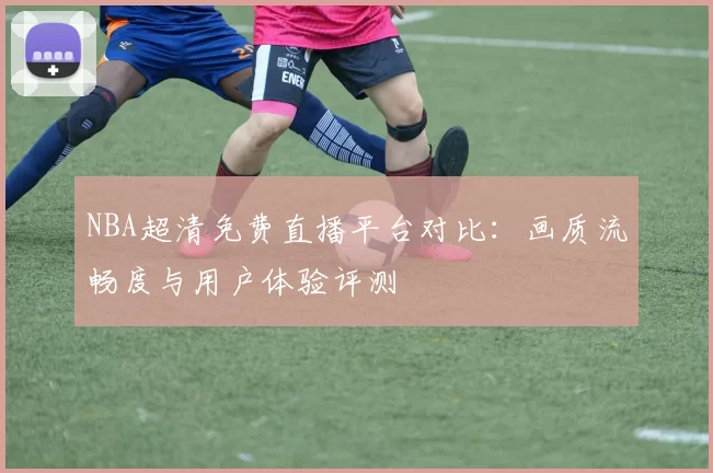 NBA超清免费直播平台对比：画质流畅度与用户体验评测