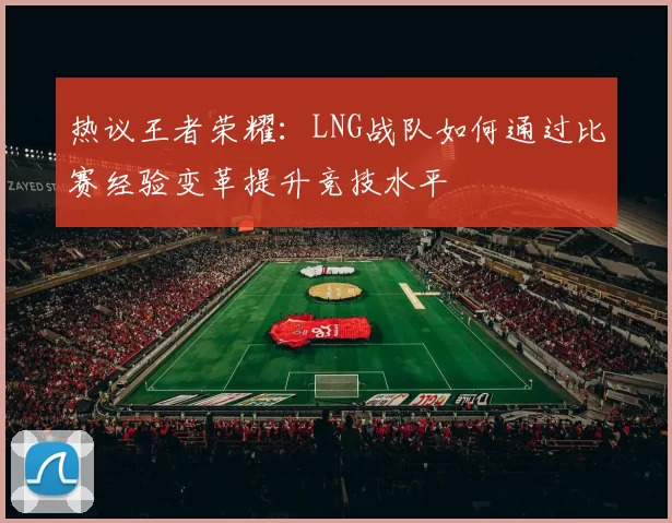 热议王者荣耀：LNG战队如何通过比赛经验变革提升竞技水平