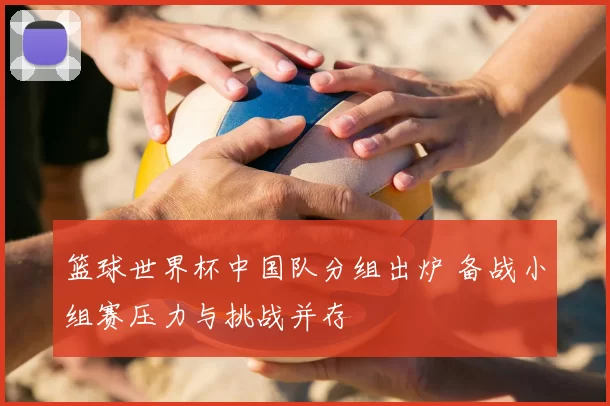 篮球世界杯中国队分组出炉 备战小组赛压力与挑战并存