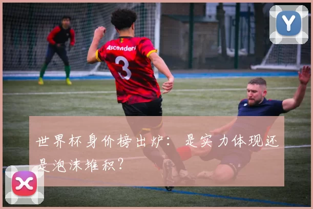 世界杯身价榜出炉：是实力体现还是泡沫堆积？