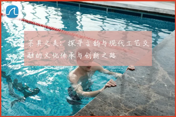 茶具之美：探寻古韵与现代工艺交融的文化传承与创新之路
