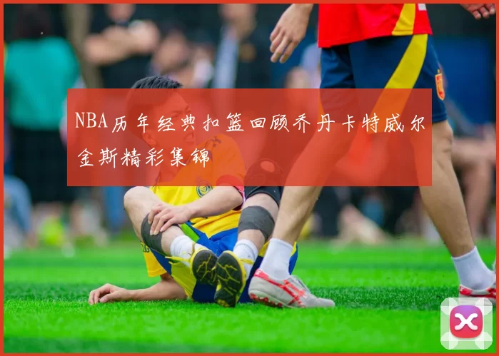 NBA历年经典扣篮回顾乔丹卡特威尔金斯精彩集锦
